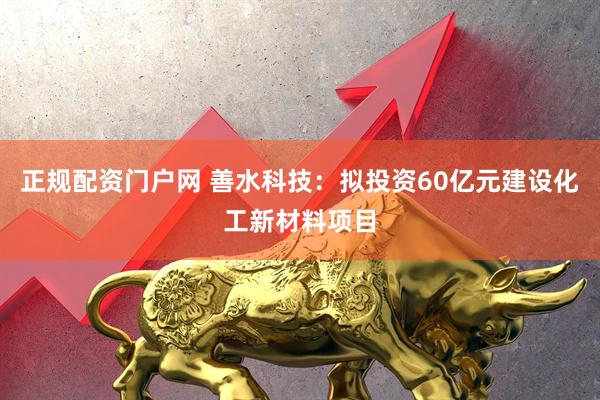 正规配资门户网 善水科技：拟投资60亿元建设化工新材料项目
