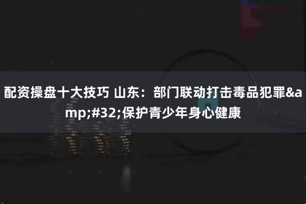 配资操盘十大技巧 山东：部门联动打击毒品犯罪&#32;保护青少年身心健康